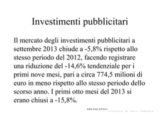 Investimenti pubblicitari
Il mercato degli investimenti pubblicitari a
settembre 2013 chiude a -5,8% rispetto allo
stesso periodo del 2012, facendo registrare
una riduzione del -14,6% tendenziale per i
primi nove mesi, pari a circa 774,5 milioni di
euro in meno rispetto allo stesso periodo dello
scorso anno. I primi otto mesi del 2013 si
erano chiusi a -15,8%.

 