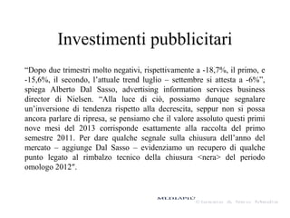 Investimenti pubblicitari
“Dopo due trimestri molto negativi, rispettivamente a -18,7%, il primo, e
-15,6%, il secondo, l’attuale trend luglio – settembre si attesta a -6%”,
spiega Alberto Dal Sasso, advertising information services business
director di Nielsen. “Alla luce di ciò, possiamo dunque segnalare
un’inversione di tendenza rispetto alla decrescita, seppur non si possa
ancora parlare di ripresa, se pensiamo che il valore assoluto questi primi
nove mesi del 2013 corrisponde esattamente alla raccolta del primo
semestre 2011. Per dare qualche segnale sulla chiusura dell’anno del
mercato – aggiunge Dal Sasso – evidenziamo un recupero di qualche
punto legato al rimbalzo tecnico della chiusura <nera> del periodo
omologo 2012″.

 