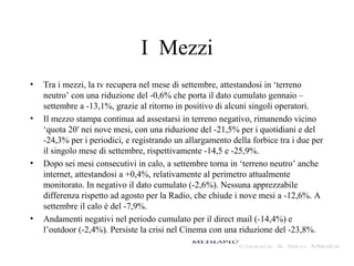 I Mezzi
•

•

•

•

Tra i mezzi, la tv recupera nel mese di settembre, attestandosi in ‘terreno
neutro’ con una riduzione del -0,6% che porta il dato cumulato gennaio –
settembre a -13,1%, grazie al ritorno in positivo di alcuni singoli operatori.
Il mezzo stampa continua ad assestarsi in terreno negativo, rimanendo vicino
‘quota 20′ nei nove mesi, con una riduzione del -21,5% per i quotidiani e del
-24,3% per i periodici, e registrando un allargamento della forbice tra i due per
il singolo mese di settembre, rispettivamente -14,5 e -25,9%.
Dopo sei mesi consecutivi in calo, a settembre torna in ‘terreno neutro’ anche
internet, attestandosi a +0,4%, relativamente al perimetro attualmente
monitorato. In negativo il dato cumulato (-2,6%). Nessuna apprezzabile
differenza rispetto ad agosto per la Radio, che chiude i nove mesi a -12,6%. A
settembre il calo è del -7,9%.
Andamenti negativi nel periodo cumulato per il direct mail (-14,4%) e
l’outdoor (-2,4%). Persiste la crisi nel Cinema con una riduzione del -23,8%.

 