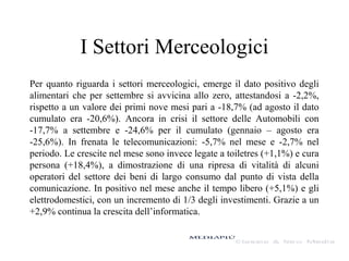 I Settori Merceologici
Per quanto riguarda i settori merceologici, emerge il dato positivo degli
alimentari che per settembre si avvicina allo zero, attestandosi a -2,2%,
rispetto a un valore dei primi nove mesi pari a -18,7% (ad agosto il dato
cumulato era -20,6%). Ancora in crisi il settore delle Automobili con
-17,7% a settembre e -24,6% per il cumulato (gennaio – agosto era
-25,6%). In frenata le telecomunicazioni: -5,7% nel mese e -2,7% nel
periodo. Le crescite nel mese sono invece legate a toiletres (+1,1%) e cura
persona (+18,4%), a dimostrazione di una ripresa di vitalità di alcuni
operatori del settore dei beni di largo consumo dal punto di vista della
comunicazione. In positivo nel mese anche il tempo libero (+5,1%) e gli
elettrodomestici, con un incremento di 1/3 degli investimenti. Grazie a un
+2,9% continua la crescita dell’informatica.

 