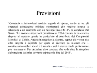 Previsioni
“Comincia a intravedersi qualche segnale di ripresa, anche se tra gli
operatori permangono opinioni contrastanti che rendono incerta la
situazione e un confronto con un pessimo finale 2012″, ha concluso Dal
Sasso. “Le nostre elaborazioni proiettano un 2014 con una tv in crescita
rispetto al mercato, grazie in particolare al contributo dei Campionati
Mondiali di Calcio. Ancora in negativo la Stampa, seppur più vicina alla
cifra singola e superata per quota di mercato da internet che –
considerando anche i social e il search – sarà il mezzo con la performance
più interessante. Per un primo dato concreto che vada oltre la semplice
elaborazione statistica dovremo aspettare la fine del 2013″.

 