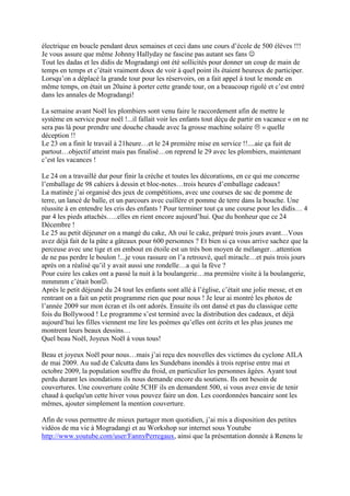 électrique en boucle pendant deux semaines et ceci dans une cours d’école de 500 élèves !!!
Je vous assure que même Johnny Hallyday ne fascine pas autant ses fans ☺
Tout les dadas et les didis de Mogradangi ont été sollicités pour donner un coup de main de
temps en temps et c’était vraiment doux de voir à quel point ils étaient heureux de participer.
Lorsqu’on a déplacé la grande tour pour les réservoirs, on a fait appel à tout le monde en
même temps, on était un 20aine à porter cette grande tour, on a beaucoup rigolé et c’est entré
dans les annales de Mogradangi!

La semaine avant Noël les plombiers sont venu faire le raccordement afin de mettre le
système en service pour noël !...il fallait voir les enfants tout déçu de partir en vacance « on ne
sera pas là pour prendre une douche chaude avec la grosse machine solaire » quelle
déception !!
Le 23 on a finit le travail à 21heure…et le 24 première mise en service !!....aie ça fuit de
partout…objectif atteint mais pas finalisé…on reprend le 29 avec les plombiers, maintenant
c’est les vacances !

Le 24 on a travaillé dur pour finir la crèche et toutes les décorations, en ce qui me concerne
l’emballage de 98 cahiers à dessin et bloc-notes…trois heures d’emballage cadeaux!
La matinée j’ai organisé des jeux de compétitions, avec une courses de sac de pomme de
terre, un lancé de balle, et un parcours avec cuillère et pomme de terre dans la bouche. Une
réussite à en entendre les cris des enfants ! Pour terminer tout ça une course pour les didis… 4
par 4 les pieds attachés…..elles en rient encore aujourd’hui. Que du bonheur que ce 24
Décembre !
Le 25 au petit déjeuner on a mangé du cake, Ah oui le cake, préparé trois jours avant…Vous
avez déjà fait de la pâte a gâteaux pour 600 personnes ? Et bien si ça vous arrive sachez que la
perceuse avec une tige et en embout en étoile est un très bon moyen de mélanger…attention
de ne pas perdre le boulon !...je vous rassure on l’a retrouvé, quel miracle…et puis trois jours
après on a réalisé qu’il y avait aussi une rondelle…a qui la fève ?
Pour cuire les cakes ont a passé la nuit à la boulangerie…ma première visite à la boulangerie,
mmmmm c’était bon☺.
Après le petit déjeuné du 24 tout les enfants sont allé à l’église, c’était une jolie messe, et en
rentrant on a fait un petit programme rien que pour nous ! Je leur ai montré les photos de
l’année 2009 sur mon écran et ils ont adorés. Ensuite ils ont dansé et pas du classique cette
fois du Bollywood ! Le programme s’est terminé avec la distribution des cadeaux, et déjà
aujourd’hui les filles viennent me lire les poèmes qu’elles ont écrits et les plus jeunes me
montrent leurs beaux dessins…
Quel beau Noël, Joyeux Noël à vous tous!

Beau et joyeux Noël pour nous…mais j’ai reçu des nouvelles des victimes du cyclone AILA
de mai 2009. Au sud de Calcutta dans les Sundebans inondés à trois reprise entre mai et
octobre 2009, la population souffre du froid, en particulier les personnes âgées. Ayant tout
perdu durant les inondations ils nous demande encore du soutiens. Ils ont besoin de
couvertures. Une couverture coûte 5CHF ils en demandent 500, si vous avez envie de tenir
chaud à quelqu'un cette hiver vous pouvez faire un don. Les coordonnées bancaire sont les
mêmes, ajouter simplement la mention couverture.

Afin de vous permettre de mieux partager mon quotidien, j’ai mis a disposition des petites
vidéos de ma vie à Mogradangi et au Workshop sur internet sous Youtube
http://www.youtube.com/user/FannyPerregaux, ainsi que la présentation donnée à Renens le
 