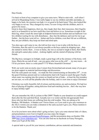 Dear friends,

I’m back in front of my computer to give you some news. What to start with…well when I
arrived at Mogradangi home, I was really happy to see my children and didis and dadas, so
happy to be back, the emotion was high, it is so good to be back home! They also looked like
very happy to see me. They changed my room, I’m now living with the children, and it is
great to be closer…
Great to share their happiness, their joy, they laugh, their fear, their innocence, their fragility
and it is so beautiful to see how much they trust and believe in us. Sometimes at night in the
thick fog, when I reach the street light at midpoint between the kitchen and our bedroom I see
few children waiting for me with disturbance…they fear the darkness and wait for me to go
further…but the boys wont tell so... Indian and Swiss children, even their life are so different,
they are just children, they keep our heart and mind open.

Two days ago a girl came to me, she told me how nice it was to play with the boys on
Christmas, then she said it is not always possible as the boys cannot do skipping rope…then
she started to mimic them…it was so funny, she was so excited to laugh at them, then finally
she said girls cannot play cricket…looking slightly sad she started off playing with her
friends.

The Big boys, teenagers in Jordighi, made a great huge crib at the entrance of the home, with
Jesus, Maria the ass and all and…can you guess what was on the crib? … try once more… ok
I’ll let you know, there is a solar panel!!!!! ☺ What a beautiful Christmas!

Well, our work went on nicely since I return from Switzerland and around, many of you gave
me great support as material and knowledge and discussions.
Now the solar panels are ready…we made the first commissioning on December 24th…it was
the great Christmas present and we worked pretty hard with Topon to reach that goal. Finally
when water was running into the system we found out lots of leaks…at least the first mistakes
are not ours, we will call the plumber after the holiday, and it is now time to enjoy Christmas!

Christmas was really beautiful, full of colours and decoration, joy and excitation. We had two
days of playing all together, eating delicious food and watching movies…that’s the way how
to enjoy holiday right?


 Do you remember the AILA cyclone in Mai 2009? Thanks to your donation we could support
them after the first and third flood. Actually now it is winter and the old aged people from
those who lost their home are suffering from the cold weather. They are asking us for
blankets, 500 blankets. A blanket cost 5 Swiss francs, so if you want to give any warmness to
the AILA victims you can make a donation to the same account I gave you. Please mention it
is for the blankets. Thank you!

As to let you know more about what’s going on here, I give you some internet links of videos,
and presentations even if not in English you may enjoy the images :
http://www.youtube.com/user/FannyPerregaux, and the presentation done on October 29th
2009 http://www.slideshare.net/ . You can also find me on facebook on Fanny Perregaux,
where you’ll get all the links.

A special tank to you all for your interest, contribution, advises materials and donations.
 