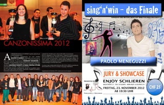 sing‘n‘win - das Finale

m usic

Alfonso Benevento

VORVERKAUF UND WEITERE INFOS AUF WWW.TOSCANELLIRECORDS.CH

CANZONISSIMA 2012

A Möhlin vince il bel canto

A

l Mehrzweckhalle di Möhlin grande spettacolo per
CANZONISSIMA 2012.
La prestigiosa manifestazione ha visto trionfare
ASSUNTA D‘ANGELO, di Birsfelden, che con la sua esibizione di “NON È L‘INFERNO“, il successo di Emma, ha
messo tutti d’accordo. Al giovanissimo Domenico Maiorano, di
solo 15 anni, che ha interpretato un brano portato al successo da Luca Dirisio,
„SPARIRO’“, è andato il premio della critica e il 2° posto del Festival. Terzi
classificati GRAZIANO RUSSOTTI & MARIA CRISTINA PITTORE
con la canzone „CALORE“, sempre una hit di Emma.
Sul palco della prestigiosa manifestazione, davanti ad un pubblico entusiasta, si sono esibiti anche GIUSEPPE AGOSTINO, FIORINI D‘ANGELo,
JONATHAN MONTESANO & JESSICA.

Lottando fino all’ultimo per la vittoria dell’ambito riconoscimento.
Davvero impegnativo il lavoro della giuria, composta da stimati professionisti del mondo musicale. Presidente il cantautore MASSIMO GALFANO,
che nell’occasione ha presentato 3 canzoni tratte dal suo nuovo album „Tra
cenere e parole“. In giuria pure la cantante pugliese MORENA ALTIERI, arrivata direttamente da Sanremo Lab, la cantante GIOACCHINA COTTONE,
l’autore/manager ANTONIO MILAZZO.

Media Partner
Multilingual Lifestyle Magazine, Italiannews.ch - Nr. 5 June / July 2012, CHF- 4.-

ITALIANNEWS.CH

m u lt i l i n g u a l

lifestyle

MADONNA
CALIENTE
GIGI D‘ALESSIO
TOUR
MOON STARS
SCHOTCH & SODA

magazine

PEPPE ZULLO
WEDDING
FRANCIACORTA
BERLUCCHI 50
MADEINITALY 24.COM
BASEL ART 2012

GIGI D‘ALESSIO IN CONCERTO DOMENICA 28 OTTOBRE
KONGRESSHAUS ZÜRICH

PAOLO MENEGUZZI

La serata è stata condotta dalla bellissima BELINDA CIERVO ed allietata da
DEVIAZIONI Vasco Rossi Coverband e dal gruppo AMEDEOS.

JURY & SHOWCASE

Appuntamento all’edizione 2013, ancora più ricca di sorprese.

PRESENTED BY:

ENJOY SCHLIEREN
WAGISTRASSE 23 - 8952 SCHLIEREN - WWW.ENJOY-SCHLIEREN.CH

FREITAG, 23. NOVEMBER 2012
AB 19:30 UHR

22 INEWS

 