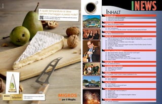 A quale temperatura si deve
servire il formaggio a pasta molle?
Ascolta i consigli degli esperti e partecip
a alla discussione
su www.selection.migros.ch

Inhalt

INEWS

EDITORIAL

5 - Editorial by Gabriella Groppetti
7 - Editoriale by Pina Bevilacqua
9 -news cinema Basnayake
Editorial by Brian
mostra del

TOURISM

10 - Spa(ss) für die ganze Familie

swatsches

12 - IWC Schaffhausen
13 - Liu Jo Luxury “si dà alla scrittura” lanciando la prima penna del brand

moda

16 - Borsa, fortissimamente borsa

MUSICA

18 - Gigi D’Alessio us as well as for you, our clients and associates.
	 At the Kongresshaus in Zurich: An Italian Night to celebrate five years of iNEWS
20 - Il Festival delle Emozioni
22 - Canzonissima 2012: A Möhlin vince il bel canto
24 - Francesco Baccini
26 - In Nome di Tenco. Enrico De Angelis racconta il festival della canzone d’autore.
30 - Uscite CD - Album musicali
32 - Agenda
33 - Top Venti

ENOGASTRONOMIA

36 - Mövenpick Hotels e Resorts: alla ricerca dei vecchi sapori
38 - Mövenpicks eigener Produktionsbetrieb
40 - Serata di Gala: made in campania
42 - Con Peppe Zullo, la Daunia a Expo 2015
44 - VA CHERIN MONT-D’OR: ecco il re dei formaggi svizzeri
48 - Marco Lodola

nautica

55 - 52° Salone di Genova

communication

58 - Istituto Svizzero Rorschach
59 - SOS Reggia di Carditello
60 - Come on, Uk !

book

62 - Combook. Come i social ci stanno cambiando la vita

SPORT

64 - Paolo Cannavaro
65 - Walter Mazzarri

AUTO

68 - Fiat Freemont
69 - Lancia Thema: il ritorno del lusso
70 - Mopar® e Fiat Group

ARTE

Sulla preparazione si può discutere,
sulla qualità no!

72 - Raffaello Talò. New Art Gallery 9
73 - Natalia wüst
75 - Gunnar Oettli
76 - Museo della Follia. La Fondazione Sgarbi a Matera
77 - Architettura e Arte
78 - Galerie Reichlin

EVENT

82 - Silvester Spektakel

 