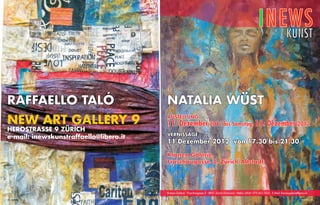 INEWS
kunst
raffaello talÓ
NEW ART GALLERY 9

Herostrasse 9 Zürich
e-mail: inewskunstraffaello@libero.it

NATALIA WÜST
AUSTELLUNG

11. Dezember 2012 bis Samstag, 15. Dezember 2012
Vernissage

11 Dezember 2012 von 17.30 bis 21.30
Kronen Galerie,
Froschaugasse 3, Zürich-Altstadt

Kronen Galerie - Froschaugasse 3 - 8001 Zürich [Schweiz] - Mobil +0041 079 453 7625 - E-Mail: kronengalerie@gmx.ch
72 INEWS

INEWS 73

 