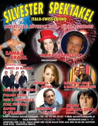 Italo-Swiss-Latino
Kongresssaal Mövenpick Hotel - Zürich-Regensdorf

SAMBA
BRASIL

Moira e Francesco
presentano

Orchestra italiana

AMICI DI BALERA

MORENA
ALTIERI
ASSUNTA D’ANGELO
italian band
Gigi e Antonella
FOLK FESTIVAL
MASSIMO
SAPORI
GALFANO
DI CALABRIA

ALESSANDRO CUOCO
& NAARA ALBUQUERQUE
Campioni di ballo Standart Latino

SHOW
Renato Zero
(cesare)

Event-Promoter: Antonio Campanile - Tel: +41 79 405 39 85 - E-Mail: antonio@campanile.ch
kongresssaal - GALA DINNER (TUTTO INCLUSO) Fr. 175.RISTORANTE Ciao Fr. 129.Apertura ore 18.30 - Gala diner ore 20.00 ballo fino alle ore 04.00 del mattino            
84 INEWS
Club 8105 - DiScoteca Gratis

 