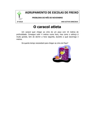 AGRUPAMENTO DE ESCOLAS DE FREIXO
                  PROBLEMA DO MÊS DE NOVEMBRO
2º CICLO                                             ANO LECTIVO 2009/2010


                    O caracol atleta
      Um caracol quer chegar ao cimo de um poço com 10 metros de
profundidade. Consegue subir 4 metros numa hora, mas como o esforço é
muito grande, tem de dormir a hora seguinte, durante a qual escorrega 3
metros.

      De quanto tempo necessitará para chegar ao cimo do Poço?
 