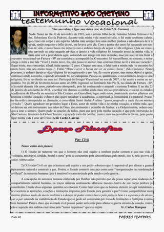 “Ser sacerdote, é ligar sua vida a cruz de Cristo” (S. Caetano)
                 Nada. Nasci no dia 30 de novembro de 1991, sou o sétimo filho do Sr. Antonio Aleixo Pedroso e da
                Sra. Sebastiana Garcia Pedroso, durante toda minha vida morei no sitio, e foi neste ambiente calmo,
                que cresci em corpo e em espírito. Minha mãe sempre fora uma mulher piedosa e não deixava de ir à
                igreja, sendo pequeno e órfão de pai, me levava com ela. Com o passar dos anos fui buscando um sen-
                tido de vida, e nesta busca me deparei com o ardente desejo de seguir a vida religiosa. Quis ser coroi-
                nha servindo ao altar naquele serviço, o desejo a vida religiosa foi tomando posse de minha vida, e
                mais uma vez a providencia agiu, colocando um amigo em meu caminho, esse por sua vez iria fazer o
encontro vocacional em Fartura - SP me convidou a acompanhá-lo. O encontro foi maravilhoso, no entanto, o reitor
chega a mim e me fala “Você é muito novo, Eu, não posso te aceitar, mas continue firme na fé e em sua vocação”,
fiquei triste, mas concordei, afinal, tinha apenas 12 anos. Cheguei em casa, e falei com a minha mãe “o encontro foi
muito bom, mas sou muito novo...”. Então “Deixe correr o barco até ver as coisas claras” (São Caetano). Nesse
processo, o ardente desejo a vida religiosa foi se aquietando e por fim, fiz outros planos, mas nunca deixei a igreja,
continuei sendo coroinha, e quando crismado fui ser catequista. Passou-se, quatro anos, e novamente o desejo a vida
religiosa, foi se revelando em meu ser. Participei do Estagio Vocacional no ano de 2007, e fui aceito a morar no se-
minário. No dia 09 de fevereiro do ano santo de 2008, ingressei no Seminário São Pio X, na cidade de Fartura - SP,
e lá residi durante três anos, período esse abençoado, pois fui conhecendo e amando o carisma Teatino. E no dia 23
de janeiro do ano santo de 2011, o senhor me chamou a confiar ainda mais em sua providência, e iniciei os estudos
acadêmicos de filosofia no seminário São Caetano em Guarulhos, lugar onde estou construindo muitas pilastras em
resposta a minha vocação, e dentre elas quero ressaltar: a acadêmica, a espiritual, a comunitária e a pastoral. Procu-
ro dia-a-dia corresponder ao chamado, e como dizia Santo André Avelino “quero progredir a cada dia em minhas
virtudes”. Quero agradecer em primeiro lugar a Deus, autor de minha vida e de minha vocação, a minha mãe, que
se deixou ser um instrumento nas mãos de Deus, me ensinando o caminho do Senhor, e a Ordem teatina, ordem essa
que a amo e admiro. Quero pedir as orações de todos, para que reze pela minha vocação e que pela interseção de
São Caetano, fundador da Ordem Teatina, a graça de cada dia confiar, mais e mais na providência divina, pois quero
ligar minha vida à cruz de Cristo. Sem: Carlos Garcias




                                                     Paz Civil
          Temos então dois planos:
         1) O Estado de natureza em que o homem não está sujeito a nenhum poder comum e que sua vida é
“solitária, miserável, sórdida, brutal e curta” pois se caracteriza pela desconfiança, pelo medo, isto é, pela guerra de
todos contra todos.
         2) O Estado Civil em que o homem está sujeito a um poder soberano que é responsável por afastar a guerra
tipicamente natural e construir a paz. Porém, o Estado constrói essa paz como uma “reorganização ou reordenação
artificial” da natureza humana (que é imutável) e caracterizada pela tensão e pela guerra...
         A concepção de natureza humana elaborada por Hobbes não permite que ele possa supor uma mudança do
comportamento natural humano, os traços naturais continuarão idênticos mesmo dentro de um corpo político já
constituído. Diante disso algumas questões se colocam: Como fazer com que os homens deixem de agir naturalmen-
te e aceitem as restrições, coações e limitações impostas pelo Estado para garantir a paz? Como compatibilizar num
mesmo plano o medo da morte violenta e o desejo de poder com a busca pelo próprio bem e a esperança de alcan-
çar a paz colocada na viabilização do Estado que só pode ser construído por meio de limitações e restrições à natu-
reza humana? Parece claro que o estado civil possui poder suficiente para afastar a guerra através da coação, restri-
ção e sujeição dos súditos exercidos pelo “temor respeitoso” que ele impõe.                Ir. Carlos Marques


PÁG. 02                                                                                    PADRES TEATINOS.
 