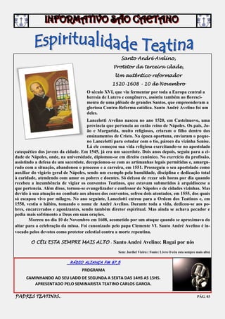 Santo André Avelino,
                                                   Protetor da terceira idade,
                                                   Um autêntico reformador
                                                  1520-1608 - 10 de Novembro
                                     O século XVI, que viu fermentar por toda a Europa central a
                                     heresia de Lutero e congêneres, assistiu também ao floresci-
                                     mento de uma plêiade de grandes Santos, que empreenderam a
                                     gloriosa Contra-Reforma católica. Santo André Avelino foi um
                                     deles.
                                      Lancelotti Avelino nasceu no ano 1520, em Castelnuovo, uma
                                      província que pertencia ao então reino de Nápoles. Os pais, Jo-
                                      ão e Margarida, muito religiosos, criaram o filho dentro dos
                                      ensinamentos de Cristo. Na época oportuna, enviaram o peque-
                                      no Lancelotti para estudar com o tio, pároco da vizinha Senise.
                                      Lá ele começou sua vida religiosa exercitando-se no apostolado
catequético dos jovens da cidade. Em 1545, já era um sacerdote. Dois anos depois, seguiu para a ci-
dade de Nápoles, onde, na universidade, diplomou-se em direito canônico. No exercício da profissão,
assistindo a defesa de um sacerdote, decepcionou-se com as artimanhas legais permitidas e, amargu-
rado com a situação, abandonou o processo e a carreira, em 1551. Prosseguiu o seu apostolado como
auxiliar do vigário geral de Nápoles, sendo um exemplo pela humildade, disciplina e dedicação total
à caridade, atendendo com amor os pobres e doentes. Só deixou de rezar seis horas por dia quando
recebeu a incumbência de vigiar os conventos Teatinos, que estavam submetidos à arquidiocese a
que pertencia. Além disso, tornou-se evangelizador e confessor de Nápoles e de cidades vizinhas. Mas
devido à sua atuação no combate aos abusos dos conventos, sofreu dois atentados, em 1555, dos quais
só escapou vivo por milagre. No ano seguinte, Lancelotti entrou para a Ordem dos Teatinos e, em
1558, vestiu o hábito, tomando o nome de André Avelino. Durante toda a vida, dedicou-se aos po-
bres, encarcerados e agonizantes, sendo também diretor espiritual. Mas ainda se achava pecador e
pedia mais sofrimento a Deus em suas orações.
        Morreu no dia 10 de Novembro em 1608, acometido por um ataque quando se aproximava do
altar para a celebração da missa. Foi canonizado pelo papa Clemente VI. Santo André Avelino é in-
vocado pelos devotos como protetor celestial contra a morte repentina.

        O CÉU ESTA SEMPRE MAIS ALTO - Santo André Avelino: Rogai por nós

                                                     Sem: Jardiel Vieira ( Fonte: Livro O céu esta sempre mais alto)


                            RÁDIO ALIANÇA FM 87,5
                                  PROGRAMA
     CAMINHANDO AO SEU LADO DE SEGUNDA A SEXTA DAS 14HS AS 15HS.
        APRESENTADO PELO SEMINARISTA TEATINO CARLOS GARCIA.

PADRES TEATINOS.                                                                                           PÁG. 03
 
