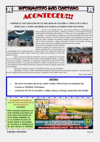 PARÓQUIA SÃO GERALDO DE GUARULHOS-SP CELEBRA 1ª MISSA EM CAPELA
           DEDICADA A NOSSA SENHORA DA PUREZA, PATRONA DOS TEATINOS.
                                                     No dia 12 de outubro de 2011, dia em que celebramos a Solenidade de
                                           Nossa Senhora Aparecida, Rainha e padroeira do Brasil, a Comunidade Paroquial
                                           São Geraldo de Guarulhos-SP celebrou a 1ª Missa em uma Comunidade nova des-
                                           sa paróquia. Em uma belíssima celebração eucarística presidida pelo pároco da
                                           Paróquia São Geraldo, Pe. José Francisco Antunes, CR, juntamente com a partici-
                                           pação de muitos membros da paróquia, religiosas (Irmãs da Divina Vontade e Ir-
                                           mãs de Santa Cantarina) e alguns seminaristas Teatinos da Filosofia iniciamos
                                           através dessa santa missa os trabalhos pastorais nessa nova capela.
                                           Esta está sob a proteção de Nossa Senhora
                                           da Pureza, patrona dos Teatinos, pois, se-
                                           gundo a vontade do Pe. Francisco havia se
a necessidade de um templo dedicado a Virgem Maria. Ele, membro da Ordem dos
Clérigos Regulares, padre Teatino, nomeia esta capela sob a proteção de Nossa Se-
nhora da Pureza.
           Após o canto de entrada da celebração e antes da Acolhida do rito da Mis-
sa, Pe. José Francisco, CR; emocionado contou a toda assembléia reunida o surgimen-
to dessa nova capela, os obstáculos, as conquistas e não deixou de lado a frase: "Tudo
é providencia de Deus". Logo após ele abençoou o templo com água benta e incensou
o belo quadro de Nossa Senhora da Pureza, tornando-se assim ali naquele espaço uma
casa de Oração.
           Logo após a benção da capela, a Santa Missa iniciou com seu rito próprio.
           Agradeçamos a Deus e a toda comunidade paroquial de São Geraldo por essa grande conquista, e que pela interces-
são da Virgem da Pureza tudo seja feito conforme o agrado de Nosso Senhor Jesus Cristo.
                                                                                                           Sem: Lucas Gobbo


                                                             AGENDA
          Dia 10 de Novembro, dia de Sto. André Avelino. Missa Festiva no Seminário São
           Caetano as 19h30min. Participem...
          Acontecerá dia 20 de novembro o ultimo almoço sertanejo, promovido pela família



   Os membros do seminário
 São Caetano parabenizam os
       aniversariantes:
           NOVEMBRO

02-PE. EDVALDO CAZONATTO, CR
10-PE. DELCIDES A.DE SOUZA, CR
12-PE. JAIR B. DOS SANTOS, CR
15-PE. MISAEL GERMANO, CR
15– IR. ALISON V.DA SILVA, CR
26-SEM. DIOGO H. DE OLIVEIRA
26– PE-JESUS A. B. GONZÁLES, CR
30– SEM. CARLOS E. G. PEDROSO

PADRES TEATINOS.                                                                                                    PÁG. 04
 