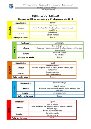 PATRONATO NOSSA SENHORA DA BONANÇA
Creche e Jardim-de-Infância
Vila Praia de Âncora
EMENTA DO JARDIM
Semana de 30 de novembro a 04 dezembro de 2015
SEGUNDA
Suplemento Bolacha
Almoço
Caldo verde
Arroz de lulas, salada de alface, tomate e cenoura, água
Maçã/Pêra
Lanche
Leite simples
Pão com manteiga
Reforço da tarde Bolacha
TERÇA
Suplemento Leite simples
Almoço
Sopa de feijão-verde
Esparguete à bolonhesa, salada de alface, tomate e milho, água
Laranja/Maçã
Lanche
Leite com cevada
Pão com doce
Reforço da tarde Bolacha
QUARTA
Suplemento Maçã
Almoço
Creme de legumes
Fricassé de peixe, salada de alface, milho e cenoura, água
Banana/Pêra
Lanche
Iogurte de aromas
Tostas com marmelada
Reforço da tarde Bolacha
QUINTA
Suplemento Pão com manteiga
Almoço
Sopa de ervilhas
Açorda de carne, salada de cenoura, pepino e tomate, água
Pêra/Maçã
Lanche Cereais com leite
Reforço da tarde Bolacha
SEXTA
Suplemento Iogurte
Almoço
Sopa de repolho
Ovos escalfados com massa de legumes (repolho, cenoura e
ervilhas), água
Mousse de chocolate/Pêra
Lanche
Leite com cevada
Pão com iogurte
Reforço da tarde Bolacha
 