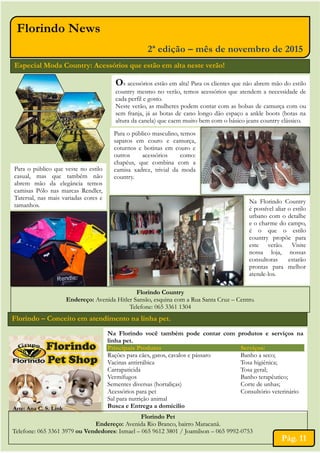 Florindo News
2ª edição – mês de novembro de 2015
Especial Moda Country: Acessórios que estão em alta neste verão!
Os acessórios estão em alta! Para os clientes que não abrem mão do estilo
country mesmo no verão, temos acessórios que atendem a necessidade de
cada perfil e gosto.
Neste verão, as mulheres podem contar com as bolsas de camurça com ou
sem franja, já as botas de cano longo dão espaço a ankle boots (botas na
altura da canela) que caem muito bem com o básico jeans country clássico.
Para o público que veste no estilo
casual, mas que também não
abrem mão da elegância temos
camisas Pólo nas marcas Rendler,
Tatersal, nas mais variadas cores e
tamanhos.
Para o público masculino, temos
sapatos em couro e camurça,
coturnos e botinas em couro e
outros acessórios como:
chapéus, que combina com a
camisa xadrez, trivial da moda
country.
Na Florindo Country
é possível aliar o estilo
urbano com o detalhe
e o charme do campo,
é o que o estilo
country propõe para
este verão. Visite
nossa loja, nossas
consultoras estarão
prontas para melhor
atende-los.
Florindo Country
Endereço: Avenida Hitler Sansão, esquina com a Rua Santa Cruz – Centro.
Telefone: 065 3361 1304
Florindo – Conceito em atendimento na linha pet.
Na Florindo você também pode contar com produtos e serviços na
linha pet.
Principais Produtos Serviços:
Rações para cães, gatos, cavalos e pássaro Banho a seco;
Vacinas antirrábica Tosa higiênica;
Carrapaticida Tosa geral;
Vermífugos Banho terapêutico;
Sementes diversas (hortaliças) Corte de unhas;
Acessórios para pet Consultório veterinário
Sal para nutrição animal
Busca e Entrega a domicilio
Florindo Pet
Endereço: Avenida Rio Branco, bairro Maracanã.
Telefone: 065 3361 3979 ou Vendedores: Ismael – 065 9612 3801 / Joamilson – 065 9992-0753
Pág. 11
Arte: Ana C. S. Link
 