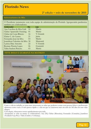 TEVE BOLO E GUARANÁ NA MATRIZ!!!
Aniversariantes do Mês
O Presidente juntamente com toda equipe de administração da Florindo Agropecuária parabeniza
também aos colaboradores:
Colaborador Dia Loja
Ana Carolina da Silva Link
Cleber Aparecido Oenning
Cleber da Costa Ribeiro
Elaine C. do Carmo
Fernandes José da Silva
Joamilson Celestino da Silva
Larissa Dias Amorim
Rosiane Pereira Lopes
Talita Suelem Peixoto
10
01
16
21
03
30
22
06
03
Matriz
Matriz
V. Grande
Juína
Matriz
Maracanã
V. Grande
Guarantã
Matriz
Pág. 12
Florindo News
2ª edição – mês de novembro de 2015
Como a vida no trabalho se torna mais interessante ao saber que podemos contar com pessoas felizes e profissionais
talentosos como vocês. O mês passou rápido e o dia em que se comemora mais um ciclo de 365 dias em suas vidas
chegou.
Com alegria, oferecemos nossos agradecimentos por tudo.
Assopraram as velas na matriz os colaboradores: Ana (TI); Cleber (Motorista); Fernandes (Contador); Joamilson
(Vendedor Loja Pet) e Talita (Crédito e Cobrança).
 