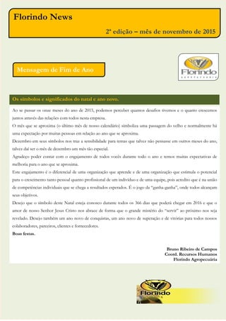 Os símbolos e significados do natal e ano novo.
Talita Suelem Peixoto
Analista de Crédito e Cobrança
Sansão e Florindo Ltda
Florindo News
2ª edição – mês de novembro de 2015
Ao se passar os onze meses do ano de 2015, podemos perceber quantos desafios tivemos e o quanto crescemos
juntos através das relações com todos nesta empresa.
O mês que se aproxima (o último mês de nosso calendário) simboliza uma passagem do velho e normalmente há
uma expectação por muitas pessoas em relação ao ano que se aproxima.
Dezembro em seus símbolos nos traz a sensibilidade para temas que talvez não pensasse em outros meses do ano,
talvez daí ser o mês de dezembro um mês tão especial.
Agradeço poder contar com o engajamento de todos vocês durante todo o ano e temos muitas expectativas de
melhoria para o ano que se aproxima.
Este engajamento é o diferencial de uma organização que aprende e de uma organização que estimula o potencial
para o crescimento tanto pessoal quanto profissional de um indivíduo e de uma equipe, pois acredito que é na união
de competências individuais que se chega a resultados esperados. É o jogo da “ganha-ganha”, onde todos alcançam
seus objetivos.
Desejo que o símbolo deste Natal esteja conosco durante todos os 366 dias que poderá chegar em 2016 e que o
amor de nosso Senhor Jesus Cristo nos abrace de forma que o grande mistério do “servir” ao próximo nos seja
revelado. Desejo também um ano novo de conquistas, um ano novo de superação e de vitórias para todos nossos
colaboradores, parceiros, clientes e fornecedores.
Boas festas.
Bruno Ribeiro de Campos
Coord. Recursos Humanos
Florindo Agropecuária
Mensagem de Fim de Ano
 