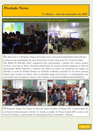 Florindo News
2ª edição – mês de novembro de 2015
Responsabilidade Social Florindo: Programa Amigos do Campo 2015
No último dia 11 o Programa Amigos do Campo esteve na Escola Estadual Julieta Xavier Borges.
Contamos com a participação de cerca de 60 alunos na faixa etária entre 09 a 12 anos de idade.
Para Rafael M. Bertoldo (Eng.º responsável pela apresentação) a palestra teve muitos pontos
positivos, visto que os alunos mostraram interessados no assunto, fazendo perguntas ao final da
apresentação. Rafael despertou o interesse dos alunos ao relatar sua experiência de estágio em
fazendas no norte do Estado durante sua formação acadêmica, trazendo de seu acervo pessoal,
imagens para mostrar aos alunos sobre as principais pragas nas lavouras e as consequências que
estas podem fazer nas plantas e frutos se não tomados as devidas providências para defendê-los.
O Programa Amigos do Campo vai além dos limites de Barra do Bugres-MT. A apresentação foi
na Escola Estadual Joaquim Antônio de Arruda, na cidade de Várzea Grande-MT e contou com
cerca de 30 alunos. A apresentação foi realizada pelo Eng.º Evanderlei V. Alkamin.
Pág. 04
 