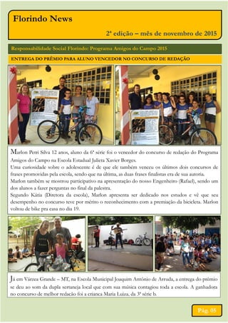 Florindo News
2ª edição – mês de novembro de 2015
Já em Várzea Grande – MT, na Escola Municipal Joaquim Antônio de Arruda, a entrega do prêmio
se deu ao som da dupla sertaneja local que com sua música contagiou toda a escola. A ganhadora
no concurso de melhor redação foi a criança Maria Luiza, da 3ª série b.
Responsabilidade Social Florindo: Programa Amigos do Campo 2015
Marlon Petri Silva 12 anos, aluno da 6ª série foi o vencedor do concurso de redação do Programa
Amigos do Campo na Escola Estadual Julieta Xavier Borges.
Uma curiosidade sobre o adolescente é de que ele também venceu os últimos dois concursos de
frases promovidas pela escola, sendo que na última, as duas frases finalistas era de sua autoria.
Marlon também se mostrou participativo na apresentação do nosso Engenheiro (Rafael), sendo um
dos alunos a fazer perguntas no final da palestra.
Segundo Kátia (Diretora da escola), Marlon apresenta ser dedicado nos estudos e vê que seu
desempenho no concurso teve por mérito o reconhecimento com a premiação da bicicleta. Marlon
voltou de bike pra casa no dia 19.
Pág. 05
ENTREGA DO PRÊMIO PARA ALUNO VENCEDOR NO CONCURSO DE REDAÇÃO
 