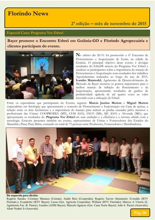 Florindo News
2ª edição – mês de novembro de 2015
Especial Cana: Programa Voe Ethrel
Bayer promove o Encontro Ethrel em Goiânia-GO e Florindo Agropecuária e
clientes participam do evento.
No ultimo dia 26/11 foi promovido o 6º Encontro de
Florescimento e Isoporização de Goiás, na cidade de
Goiânia. O principal objetivo deste evento é divulgar
resultados do Ethrel® através do Programa Voe Ethrel e
atualizar os participantes sobre a importância do manejo de
Florescimento e Isoporização com resultados dos trabalhos
Agroindustriais realizados ao longo do ano de 2015.
Ivandro Manteufel, Agrônomo de Desenvolvimento de
Mercado da Bayer mostrou os pontos importantes para o
melhor manejo de inibição do florescimento e da
Isoporização, apresentando resultados de ganhos de
produtividade agrícola de até quatro vezes ao valor
investido com a utilização de Ethrel.
Da esquerda para direita:
Rogério Sansão; Cristiano Marasca (Usimat); André Reis (Cooprodia); Rogério Xavier (Itamarati); Everaldo (RTV
Florindo.); Evanderlei (RTV Bayer); Lucas (Ger. Agrícola Cooprodia); William (RTV Florindo); Marcos A Vitorio (E.
Agrônomo Faz. B. Pastor); Ivandro (ADM Bayer); Marcelo Sguacio (Ger. Cana Norte Bayer); João b. Pacini (Assovale);
Altair Nodari Jr (Assovale).
Pág. 06
Entre os especialistas que participaram do Evento, seguem: Marcia Justino Mutton e Miguel Mutton
(especialistas em fisiologia) que apresentaram o conceito de Florescimento e Isoporização em Cana de açúcar, a
relação entre os dois fenômenos e a importância do manejo para reduzir as perdas causadas pelos mesmos e
profissionais das Usinas: COOPRODIA (MT), CEM (GO), IACO (MS), SJC (GO) e Alvorada (MG), que
apresentaram os resultados do Programa Voe Ethrel em suas unidades e a eficiência e o retorno obtido com a
tecnologia. Estavam presentes também no evento, representantes de Usinas e Fornecedores dos Estados do
Maranhão, Piauí, Pará, Bahia, somando no total de 75 pessoas entre Produtores, Fornecedores e Distribuidores.
 
