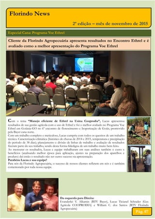Florindo News
2ª edição – mês de novembro de 2015
Especial Cana: Programa Voe Ethrel
Cliente da Florindo Agropecuária apresenta resultados no Encontro Ethrel e é
avaliado como a melhor apresentação do Programa Voe Ethrel
Da esquerda para Direita:
Evanderlei V. Alkamin (RTV Bayer), Lucas Ticianel Schrader (Ger.
Agrícola COOPRODIA) e William C. dos Santos (RTV Florindo
Agropecuária)
Pág. 07
Com o tema “Manejo eficiente de Ethrel na Usina Cooprodia”, Lucas apresentou
resultados de sua gestão agrícola com o uso de Ethrel e foi o melhor avaliado no Programa Voe
Ethrel em Goiânia-GO no 6º encontro de florescimento e Isoporização de Goiás, promovido
pela Bayer cana norte.
Com um trabalho completo e meticuloso, Lucas cumpriu com todos os quesitos de um trabalho
técnico. Caracterização climática (histórico de chuvas de 2014 e 2015, temperatura e precipitação
do período de 38 dias); planejamento e divisão de linhas de trabalho e avaliação de resultados
fizeram parte do seu trabalho, sendo desta forma fidedigna de um trabalho muito bem feito.
Ao mensurar os resultados, Lucas e equipe trabalharam em suas análises também o custo x
benefícios (analisando melhor época para aplicação, ajustes na preparação dos aparelhos e
produto) daí então o resultado não ser outro: sucesso na apresentação.
Parabéns Lucas e sua equipe!
Para nós da Florindo Agropecuária, o sucesso de nossos clientes refletem em nós e é também
comemorado por toda nossa equipe.
 