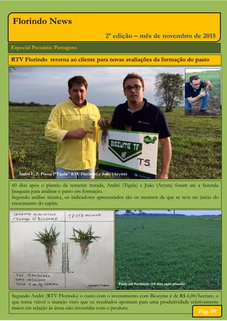Especial Pecuária: Pastagens
Florindo News
2ª edição – mês de novembro de 2015
Pasto em formação (60 dias após plantio)
André L. Z. Piassa (“Tigela” RTV Florindo) e João (Arysta)
60 dias após o plantio da semente tratada, André (Tigela) e João (Arysta) foram até a fazenda
Jauquara para analisar o pasto em formação.
Segundo análise técnica, os indicadores apresentados são os mesmos da que se teve no inicio do
crescimento do capim.
RTV Florindo retorna ao cliente para novas avaliações da formação do pasto
Segundo André (RTV Florindo) o custo com o investimento com Biozyme é de R$ 6,00/hectare, o
que torna viável o manejo visto que os resultados apontam para uma produtividade relativamente
maior em relação às áreas não investidas com o produto.
Pág. 09
 