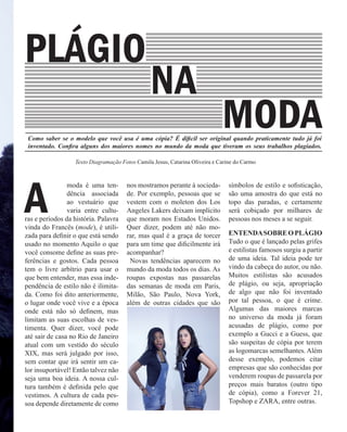 Como saber se o modelo que você usa é uma cópia? É dificil ser original quando praticamente tudo já foi
inventado. Confira alguns dos maiores nomes no mundo da moda que tiveram os seus trabalhos plagiados.
A	
moda é uma ten-
dência associada
ao vestuário que
varia entre cultu-
ras e períodos da história. Palavra
vinda do Francês (mode), é utili-
zada para definir o que está sendo
usado no momento Aquilo o que
você consome define as suas pre-
ferências e gostos. Cada pessoa
tem o livre arbítrio para usar o
que bem entender, mas essa inde-
pendência de estilo não é ilimita-
da. Como foi dito anteriormente,
o lugar onde você vive e a época
onde está não só definem, mas
limitam as suas escolhas de ves-
timenta. Quer dizer, você pode
até sair de casa no Rio de Janeiro
atual com um vestido do século
XIX, mas será julgado por isso,
sem contar que irá sentir um ca-
lor insuportável! Então talvez não
seja uma boa ideia. A nossa cul-
tura também é definida pelo que
vestimos. A cultura de cada pes-
soa depende diretamente de como
nos mostramos perante à socieda-
de. Por exemplo, pessoas que se
vestem com o moleton dos Los
Angeles Lakers deixam implícito
que moram nos Estados Unidos.
Quer dizer, podem até não mo-
rar, mas qual é a graça de torcer
para um time que dificilmente irá
acompanhar?
Novas tendências aparecem no
mundo da moda todos os dias. As
roupas expostas nas passarelas
das semanas de moda em Paris,
Milão, São Paulo, Nova York,
além de outras cidades que são
símbolos de estilo e sofisticação,
são uma amostra do que está no
topo das paradas, e certamente
será cobiçado por milhares de
pessoas nos meses a se seguir.
ENTENDASOBREOPLÁGIO
Tudo o que é lançado pelas grifes
e estilistas famosos surgiu a partir
de uma ideia. Tal ideia pode ter
vindo da cabeça do autor, ou não.
Muitos estilistas são acusados
de plágio, ou seja, apropriação
de algo que não foi inventado
por tal pessoa, o que é crime.
Algumas das maiores marcas
no universo da moda já foram
acusadas de plágio, como por
exemplo a Gucci e a Guess, que
são suspeitas de cópia por terem
as logomarcas semelhantes. Além
desse exemplo, podemos citar
empresas que são conhecidas por
venderem roupas de passarela por
preços mais baratos (outro tipo
de cópia), como a Forever 21,
Topshop e ZARA, entre outras.	
MODA
NA
Texto Diagramação Fotos Camila Jesus, Catarina Oliveira e Carine do Carmo
PLÁGIO
 