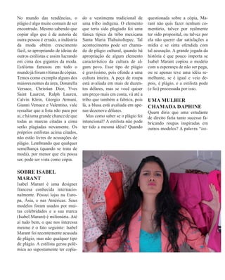 No mundo das tendências, o
plágio é algo muito comum de ser
encontrado. Mesmo sabendo que
copiar algo que é de autoria de
outra pessoa é errado, a indústria
da moda obtém crescimento
fácil, se apropriando de ideias de
outros estilistas e assim lucrando
em cima dos gigantes da moda.
Estilistas famosos em todo o
mundojá foramvítimasdecópias.
Temos como exemplo alguns dos
maiores nomes da área, Donatella
Versace, Christian Dior, Yves
Saint Laurent, Ralph Lauren,
Calvin Klein, Giorgio Armani,
Gianni Versace e Valentino, vale
ressaltar que a lista não para por
ai, e há uma grande chance de que
todas as marcas citadas a cima
serão plagiadas novamente. Os
próprios estilistas acima citados,
não estão livres de acusações de
plágio. Lembrando que qualquer
semelhança (quando se trata de
moda), por menor que ela possa
ser, pode ser vista como cópia.
SOBRE ISABEL
MARANT
Isabel Marant é uma designer
francesa conhecida internacio-
nalmente. Possui lojas na Euro-
pa, Ásia, e nas Américas. Seus
modelos foram usados por mui-
tas celebridades e a sua marca
(Isabel Marant) é milionária. Até
aí tudo bem, o que nos interessa
mesmo é o fato seguinte: Isabel
Marant foi recentemente acusada
de plágio, mas não qualquer tipo
de plágio. A estilista gerou polê-
mica ao supostamente ter copia-
do a vestimenta tradicional de
uma tribo indígena. O elemento
que teria sido plagiado foi uma
túnica típica da tribo mexicana
Santa Maria Tlahuitoltepec. Tal
acontecimento pode ser chama-
do de plágio cultural, quando há
apropriação de algum elemento
característico da cultura de al-
gum povo. Esse tipo de plágio
é gravíssimo, pois ofende a uma
cultura inteira. A peça de roupa
está avaliada em mais de duzen-
tos dólares, mas se você quiser
um preço mais em conta, vá até a
tribo que também a fabrica, pois
lá, a blusa está avaliada em ape-
nas dezenove dólares.
Mas como saber se o plágio foi
intencional? A estilista não pode
ter tido a mesma idéia? Quando
questionada sobre a cópia, Ma-
rant não quis fazer nenhum co-
mentário, talvez por realmente
ter sido proposital, ou talvez por
ela não querer dar satisfações a
mídia e se sinta ofendida com
tal acusação. A grande jogada da
história é que pouco importa se
Isabel Marant copiou o modelo
com a esperança de não ser pega,
ou se apenas teve uma idéia se-
melhante, se é igual e veio de-
pois, é plágio, e a estilista pode
(e foi) processada por isso.
UMA MULHER
CHAMADA DAPHINE
Quem diria que uma estudante
de direito faria tanto sucesso fa-
bricando roupas inspiradas em
outros modelos? A palavra “ins-
 