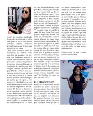 pired”, que tem como significado
inspiração ou inspirado, é utili-
zada para as peças diretamente
copiadas. Daphine Guimarães
é uma Piauíense de 28 anos que
tem paixão por moda.
“Meu ateliê começou muito ti-
midamente, na verdade como
uma loja de alugueis. Em mi-
nha casa funcionam somente o
espaço onde as clientes olham e
provam os vestidos que ja temos
prontos ou tiram medidas para a
confecção de vestidos que vão
comprar ou fazer o primeiro alu-
guel. O ateliê começou com ape-
nas uma costureira, que até hoje
e meu braço direito e se chama
Eliane, mas hoje tenho uma equi-
pe grande que me apoia , com
costureiras e bordadeiras, e com
profissionais supertalentosos que
me ajudam na produção dos edi-
toriais. Os lucros já bateram a
porta, mas ainda a muito trabalho
a fazer. Queremos expandir para
outros estados.” Os seus modelos
são inspirados em looks anterior-
mente usados por pessoas famo-
sas ou personagens de TV, como
é o caso do vestido branco usado
por Blair, personagem principal
da série Gossip Girl, que foi co-
piado por Daphine, e agora é ven-
dido por um preço bastante aces-
sível, enquanto a peça original
está estimada em mais de mil dó-
lares, um precinho bem salgado.
O que alguns chamam de plágio,
Daphine define como inspiração,
“A verdade é que no mundo da
moda há uma linha tênue entre
plágio e inspiração. Muitos cha-
mam de inconsciente coletivo,
outros afirmam se tratar mera-
mente de falta de criatividade. Há
uma grande divergência de opini-
ões sobre a moda inspired: mui-
tas pessoas a favor e outras tantas
contra. Os que defendem, acre-
ditam que os produtos inspireds
são uma oportunidade de ter algo
com um design bacana, sem pa-
gar um preço que muitos conside-
ram absurdo. Os que são contra,
acreditam que deve ser respeitado
o direito autoral da imagem do
produto de quem cria, e que não é
certo lucrar em cima de idéias de
outras pessoas, alegando serem
suas’’ diz Daphine em entrevista
para a revista EGO.
PLÁGIO É CRIME?
Plágio não é brincadeira, muitos
cometem tal crime inconscien-
temente, alguns fazem de má fé.
O que todos devem saber e que
tal ato não deixa de ser um cri-
me, não importa suas intenções.
De qualquer forma e bom tomar
cuidado com o que você se apro-
pria, qualquer coisa que leva o
seu nome e subentendido como
sendo seu, mesmo que as vezes
nao seja. Em um mundo onde
praticamente tudo já foi pensa-
do e inventado, quando falamos
de moda, é improvável ou no
mínimo ingênuo da nossa parte
pensar que não surgirão ideias
parecidas. Se dois estilos de rou-
pas bastante semelhantes forem
lançados, não é certo que a peça
divulgada por ultimo seja uma
cópia. É parecida? Sim, de fato.
Porém nada pode nos dar a cer-
teza de que o estilista não tenha
apenas tido a mesma ideia, isso é
perfeitamente possível de acon-
tecer. Ou então ele pode ter co-
piado mesmo.
Créditos Camila de Jesus Catarina
Costa e Carine do Carmo
 