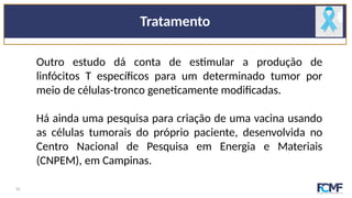 Tratamento
Outro estudo dá conta de estimular a produção de
linfócitos T específicos para um determinado tumor por
meio de células-tronco geneticamente modificadas.
Há ainda uma pesquisa para criação de uma vacina usando
as células tumorais do próprio paciente, desenvolvida no
Centro Nacional de Pesquisa em Energia e Materiais
(CNPEM), em Campinas.
10
 