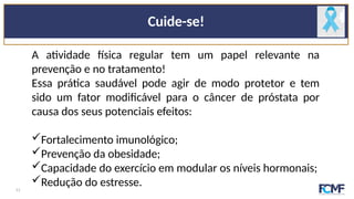 Cuide-se!
A atividade física regular tem um papel relevante na
prevenção e no tratamento!
Essa prática saudável pode agir de modo protetor e tem
sido um fator modificável para o câncer de próstata por
causa dos seus potenciais efeitos:
Fortalecimento imunológico;
Prevenção da obesidade;
Capacidade do exercício em modular os níveis hormonais;
Redução do estresse.
11
 