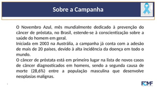 Sobre a Campanha
O Novembro Azul, mês mundialmente dedicado à prevenção do
câncer de próstata, no Brasil, estende-se à conscientização sobre a
saúde do homem em geral.
Iniciada em 2003 na Austrália, a campanha já conta com a adesão
de mais de 20 países, devido à alta incidência da doença em todo o
mundo.
O câncer de próstata está em primeiro lugar na lista de novos casos
de câncer diagnosticados em homens, sendo a segunda causa de
morte (28,6%) entre a população masculina que desenvolve
neoplasias malignas.
2
 