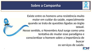 Sobre a Campanha
Existe entre os homens uma resistência muito
maior em cuidar da saúde, especialmente
quando se trata de questões ligadas ao órgão
sexual.
Nesse sentido, o Novembro Azul surge como uma
tentativa de mudar esse paradigma e
conscientizar o homem sobre a importância de
buscar
os serviços de saúde.
3
 