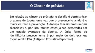 O Câncer de próstata
Em relação ao câncer de próstata, o desafio é desmistificar
o exame de toque, uma vez que o preconceito ainda é o
maior entrave à prevenção. A doença tem sintomas iniciais
silenciosos e, por isso, muitos casos já são detectados em
um estágio avançado da doença. A única forma de
identificá-la precocemente é por meio de dois exames:
toque retal e PSA (Antígeno Prostático Específico).
4
 
