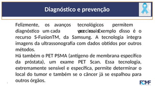 Diagnóstico e prevenção
Felizmente,
diagnóstico
os avanços tecnológicos permitem
um cada vez mais
preciso. Exemplo disso é o
recurso S-FusionTM, da Samsung. A tecnologia integra
imagens da ultrassonografia com dados obtidos por outros
métodos.
Há também o PET PSMA (antígeno de membrana específico
da próstata), um exame PET Scan. Essa tecnologia,
extremamente sensível e específica, permite determinar o
local do tumor e também se o câncer já se espalhou para
outros órgãos.
7
 