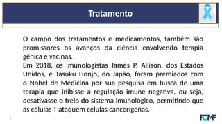 Tratamento
O campo dos tratamentos e medicamentos, também são
promissores os avanços da ciência envolvendo terapia
gênica e vacinas.
Em 2018, os imunologistas James P. Allison, dos Estados
Unidos, e Tasuku Honjo, do Japão, foram premiados com
o Nobel de Medicina por sua pesquisa em busca de uma
terapia que inibisse a regulação imune negativa, ou seja,
desativasse o freio do sistema imunológico, permitindo que
as células T ataquem células cancerígenas.
9
 