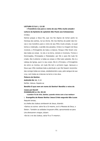 LEITURA II Col 1, 12-20
   «Transferiu-nos para o reino do seu Filho muito amado»

Leitura da Epístola do apóstolo São Paulo aos Colossenses

Irmãos:

Damos graças a Deus Pai, que nos fez dignos de tomar parte na

herança dos santos, na luz divina. Ele nos libertou do poder das tre-

vas e nos transferiu para o reino do seu Filho muito amado, no qual

temos a redenção, o perdão dos pecados. Cristo é a imagem de Deus
invisível, o Primogénito de toda a criatura; Porque n’Ele foram cria-

das todas as coisas no céu e na terra, visíveis e invisíveis, Tronos e
Dominações, Principados e Potestades: por Ele e para Ele tudo foi

criado. Ele é anterior a todas as coisas e n’Ele tudo subsiste. Ele é a

cabeça da Igreja, que é o seu corpo. Ele é o Princípio, o Primogénito
de entre os mortos; em tudo Ele tem o primeiro lugar. Aprouve a

Deus que n’Ele residisse toda a plenitude e por Ele fossem reconcilia-
das consigo todas as coisas, estabelecendo a paz, pelo sangue da sua

cruz, com todas as criaturas na terra e nos céus.
Palavra do Senhor.

ALELUIA Mc 11, 9.10
Refrão: Aleluia. Repete-se

Bendito O que vem em nome do Senhor! Bendito o reino do

nosso pai David!
EVANGELHO Lc 23, 35-43
   «Lembra-Te de mim, Senhor, quando vieres com a tua realeza»

  Evangelho de Nosso Senhor Jesus Cristo segundo São Lucas

Naquele tempo,

os chefes dos Judeus zombavam de Jesus, dizendo:

«Salvou os outros: salve-Se a Si mesmo, se é o Messias de Deus, o

Eleito». Também os soldados troçavam d’Ele; aproximando-se para
Lhe oferecerem vinagre, diziam:

«Se ès o rei dos Judeus, salva-Te a Ti mesmo».




                                         11
 