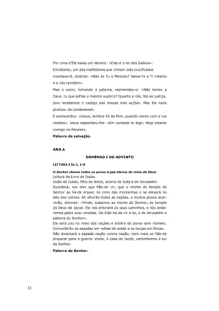 Por cima d’Ele havia um letreiro: «Este é o rei dos Judeus».

     Entretanto, um dos malfeitores que tinham sido crucificados

     insultava-O, dizendo: «Não és Tu o Messias? Salva-Te a Ti mesmo

     e a nós também».

     Mas o outro, tomando a palavra, repreendeu-o: «Não temes a
     Deus, tu que sofres o mesmo suplício? Quanto a nós, fez-se justiça,

     pois recebemos o castigo das nossas más acções. Mas Ele nada
     praticou de condenável».

     E acrescentou: «Jesus, lembra-Te de Mim, quando vieres com a tua

     realeza». Jesus respondeu-lhe: «Em verdade te digo: Hoje estarás
     comigo no Paraíso».

     Palavra da salvação.



     ANO A

                           DOMINGO I DO ADVENTO

     LEITURA I Is 2, 1-5

     O Senhor chama todos os povos à paz eterna do reino de Deus
     Leitura do Livro de Isaías
     Visão de Isaías, filho de Amós, acerca de Judá e de Jerusalém:
     Sucederá, nos dias que hão-de vir, que o monte do templo do
     Senhor se há-de erguer no cimo das montanhas e se elevará no
     alto das colinas. Ali afluirão todas as nações, e muitos povos acor-
     rerão, dizendo: «Vinde, subamos ao monte do Senhor, ao templo
     do Deus de Jacob. Ele nos ensinará os seus caminhos, e nós anda-
     remos pelas suas veredas. De Sião há-de vir a lei, e de Jerusalém a
     palavra do Senhor».
     Ele será juiz no meio das nações e árbitro de povos sem número.
     Converterão as espadas em relhas de arado e as lanças em foices.
     Não levantará a espada nação contra nação, nem mais se hão-de
     preparar para a guerra. Vinde, ó casa de Jacob, caminhemos à luz
     do Senhor.
     Palavra do Senhor.




12
 