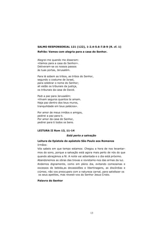SALMO RESPONSORIAL 121 (122), 1-2.4-5.6-7.8-9 (R. cf. 1)

Refrão: Vamos com alegria para a casa do Senhor.


Alegrei-me quando me disseram:
«Vamos para a casa do Senhor».
Detiveram-se os nossos passos
às tuas portas, Jerusalém.

Para lá sobem as tribos, as tribos do Senhor,
segundo o costume de Israel,
para celebrar o nome do Senhor;
ali estão os tribunais da justiça,
os tribunais da casa de David.

Pedi a paz para Jerusalém:
«Vivam seguros quantos te amam.
Haja paz dentro dos teus muros,
tranquilidade em teus palácios».

Por amor de meus irmãos e amigos,
pedirei a paz para ti.
Por amor da casa do Senhor,
pedirei para ti todos os bens.


LEITURA II Rom 13, 11-14

                       Está perto a salvação

Leitura da Epístola do apóstolo São Paulo aos Romanos
Irmãos:
Vós sabeis em que tempo estamos: Chegou a hora de nos levantar-
mos do sono, porque a salvação está agora mais perto de nós do que
quando abraçámos a fé. A noite vai adiantada e o dia está próximo.
Abandonemos as obras das trevas e revistamo-nos das armas da luz.
Andemos dignamente, como em pleno dia, evitando comezainas e
excessos de bebida,as devassidões e libertinagens, as discórdias e
ciúmes; não vos preocupeis com a natureza carnal, para satisfazer os
 os seus apetites, mas revesti-vos do Senhor Jesus Cristo.

Palavra do Senhor




                                          13
 