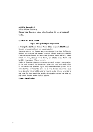 ALELUIA Salmo 84, 8
     Refrão: Aleluia. Repete-se

     Mostrai-nos, Senhor, a vossa misericórdia e dai-nos a vossa sal-

     vação.



     EVANGELHO Mt 24, 37-44

                     Vigiai, para que estejais preparados

       Evangelho de Nosso Senhor Jesus Cristo segundo São Mateus
     Naquele tempo, disse Jesus aos seus discípulos:
     «Como aconteceu nos dias de Noé, assim sucederá na vinda do Filho do
     homem. Nos dias que precederam o dilúvio, comiam e bebiam, casavam
     e davam em casamento, até ao dia em que Noé entrou na arca; e não
     deram por nada, até que veio o dilúvio, que a todos levou. Assim será
     também na vinda do Filho do homem.
     Então, de dois que estiverem no campo, um será tomado e outro deixa-
     do; de duas mulheres que estiverem a moer com a mó, uma será toma-
     da e outra deixada. Portanto, vigiai, porque não sabeis em que dia virá o
     vosso Senhor. Compreendei isto:     se o dono da casa soubesse a que
     horas da noite viria o ladrão, estaria vigilante e não deixaria arrombar a
     sua casa. Por isso, estai vós também preparados, porque na hora em
     que menos pensais, virá o Filho do homem.

     Palavra da salvação.




14
 