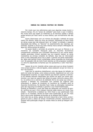 OBRAS NA IGREJA MATRIZ DE MIOMA


        Por muito que nos esforcemos para que algumas coisas durem o
máximo tempo, há um “prazo de validade” para tudo o que é matéria.
Por muito bons que sejam os materiais ou as técnicas usadas o tempo
acaba sempre por fazer sentir os seus efeitos, que normalmente não são
bons.
        Quem observasse com um mínimo de atenção o telhado da igreja
matriz em Mioma, antes do início de Outubro, fácilmente se dava conta
de várias coisas que não estavam bem: as “ondas” no telhado, o aspecto
degradado das telhas, os “desvios” no assentamento das mesmas, por
exemplo. Quando a chuva era mais intensa havia sempre infiltrações de
água em vários pontos do edifício.
        Já quase desde o princípio do presente ano que os Párocos e os
membros do Conselho Paroquial para os Assuntos Económicos
(antigamente conhecido com Comissão Fabriqueira ou por outras desig-
nações parecidas) tinham decidido que era urgente realizar as obras
necessárias ao arranjo completo do telhado. Que tipo de intervenção
seria a mais adequada levou-nos a pedir o parecer de gente especializa-
da. Após este parecer foram contactadas várias empresas de construção
civil. No passado mês de Julho foram abertas as três propostas recebidas
e a obra foi adjudicada à empresa que nos apresentou o valor mais favo-
rável.
        Apesar de se ter insistido várias vezes para que as obras tivessem
início ainda durante o mês de Agosto, estas acabaram só por ter início no
dia 4 de Outubro.
        Logo que os operários destelharam uma das águas do telhado na
parte do corpo da igreja, como estava previsto, depararam-se com uma
desagradável surpresa: as vigas-mestras que deviam suportar a estrutu-
ra do telhado estavam deslocadas dos pontos de apoio por terem apo-
drecido e as ripas de suporte das telhas já quase nenhuma estava direi-
ta; na prática era a estrutura da abóbada (forro) da igreja que estava a
suportar o telhado! Fui contactado com carácter de urgência pelo
empreiteiro e, depois de contactar os membros do Conselho para os
Assuntos Económicos, foi decidido fazer todas as alterações necessárias
para dar segurança ao telhado e garantir a sua impermeabilização.
Quando se destelhou a zona das salas de catequese nos anexos da igre-
ja, verificou-se que o forro dessas mesmas salas estava em muito mau
estado – literalmente a desfazer-se. Entre fazer a sua substituição mais
tarde ou no imediato, decidiu-se fazer essa substiuição já, por ser mais
fácil e para evitar despesas acrescidas se se adiasse este trabalho.
Com tudo isto as obras, apesar de terem decorrido a bom ritmo, prolon-
garam-se para o dobro do tempo inicialmente previsto. Esperamos que
quando esta publicação chegar às vossas mãos as obras já estejam con-
cluídas.




                                           15
 