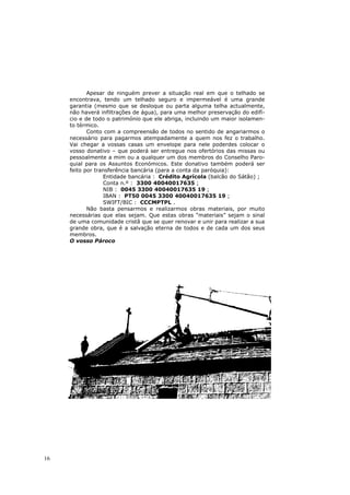 Apesar de ninguém prever a situação real em que o telhado se
     encontrava, tendo um telhado seguro e impermeável é uma grande
     garantia (mesmo que se desloque ou parta alguma telha actualmente,
     não haverá infiltrações de água), para uma melhor preservação do edifí-
     cio e de todo o património que ele abriga, incluindo um maior isolamen-
     to térmico.
            Conto com a compreensão de todos no sentido de angariarmos o
     necessário para pagarmos atempadamente a quem nos fez o trabalho.
     Vai chegar a vossas casas um envelope para nele poderdes colocar o
     vosso donativo – que poderá ser entregue nos ofertórios das missas ou
     pessoalmente a mim ou a qualquer um dos membros do Conselho Paro-
     quial para os Assuntos Económicos. Este donativo também poderá ser
     feito por transferência bancária (para a conta da paróquia):
                  Entidade bancária : Crédito Agrícola (balcão do Sátão) ;
                  Conta n.º : 3300 40040017635 ;
                  NIB : 0045 3300 40040017635 19 ;
                  IBAN : PT50 0045 3300 40040017635 19 ;
                  SWIFT/BIC : CCCMPTPL .
            Não basta pensarmos e realizarmos obras materiais, por muito
     necessárias que elas sejam. Que estas obras “materiais” sejam o sinal
     de uma comunidade cristã que se quer renovar e unir para realizar a sua
     grande obra, que é a salvação eterna de todos e de cada um dos seus
     membros.
     O vosso Pároco




16
 