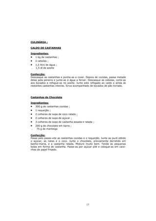 CULINÀRIA :

CALDO DE CASTANHAS

Ingredientes:
•   1 kg de castanhas ;
•   2 cebolas ;
•   1,5 litro de água ;
.   1,5 dl de azeite

Confecção:
Descasque as castanhas e ponha-as a cozer. Depois de cozidas, passa metade
delas pela peneira e junte-as à água a ferver. Descasque as cebolas, corte-as
aos bocados e refogue-as no azeite. Junte este refogado ao caldo e ainda ás
restantes castanhas inteiras. Sirva acompanhado de bocados de pão torrado.



Castanhas de Chocolate

Ingredientes:
•   300 g de castanhas cozidas ;
•   1 requeijão ;
•   2 colheres de sopa de coco ralado ;
•   2 colheres de sopa de açúcar ;
•   3 colheres de sopa de castanha assada e ralada ;
•   200 g de chocolate em barra ;
.    75 g de manteiga

Confecção:
Passe pelo passe-vite as castanhas cozidas e o requeijão. Junte ao puré obtido
o açúcar, as natas e o coco. Junte o chocolate, previamente derretido em
banho-maria, e a castanha ralada. Misture muito bem. Tenda as pequenas
bolas em forma de castanha. Passe-as por açúcar pilé e coloque-as em caixi-
nhas de papel frisado.




                                             17
 