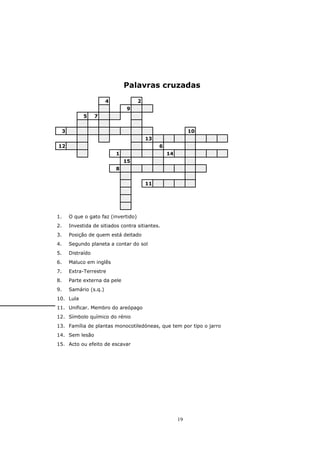 Palavras cruzadas

                          4             2
                                  9
               5     7


     3                                                         10
                                            13
12                                               6
                              1                      14
                                  15
                              8


                                            11




1.       O que o gato faz (invertido)
2.       Investida de sitiados contra sitiantes.
3.       Posição de quem está deitado
4.       Segundo planeta a contar do sol
5.       Distraído
6.       Maluco em inglês
7.       Extra-Terrestre
8.       Parte externa da pele
9.       Samário (s.q.)
10. Lula
11. Unificar. Membro do areópago
12. Símbolo químico do rénio
13. Família de plantas monocotiledóneas, que tem por tipo o jarro
14. Sem lesão
15. Acto ou efeito de escavar




                                                          19
 