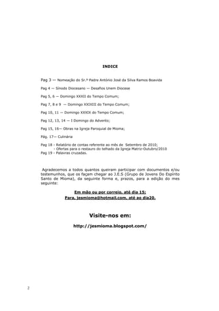 INDICE


    Pag 3 — Nomeação do Sr.º Padre António José da Silva Ramos Boavida

    Pag 4 — Sínodo Diocesano — Desafios Unem Diocese

    Pag 5, 6 — Domingo XXXII do Tempo Comum;

    Pag 7, 8 e 9 — Domingo XXIXIII do Tempo Comum;

    Pag 10, 11 — Domingo XXXIX do Tempo Comum;

    Pag 12, 13, 14 — I Domingo do Advento;

    Pag 15, 16— Obras na Igreja Paroquial de Mioma;

    Pág. 17— Culinária

    Pag 18 - Relatório de contas referente ao mês de Setembro de 2010;
           - Ofertas para o restauro do telhado da Igreja Matriz-Outubro/2010
    Pag 19 - Palavras cruzadas.




     Agradecemos a todos quantos queiram participar com documentos e/ou
    testemunhos, que os façam chegar ao J.E.S (Grupo de Jovens Do Espírito
    Santo de Mioma), da seguinte forma e, prazos, para a edição do mes
    seguinte:

                         Em mão ou por correio, até dia 15;
                 Para, jesmioma@hotmail.com, até ao dia20.



                                Visite-nos em:
                         http://jesmioma.blogspot.com/




2
 
