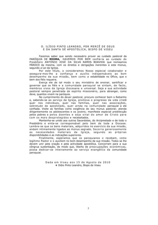 D. ILÍDIO PINTO LEANDRO, POR MERCÊ DE DEUS
            E DA SANTA SÉ APOSTÓLICA, BISPO DE VISEU

         Fazemos saber que sendo necessário prover ao cuidado pastoral da
PARÓQUIA DE MIOMA, HAVEMOS POR BEM confiá-la ao cuidado do
Presbítero ANTÓNIO JOSÉ DA SILVA RAMOS BOAVIDA que nomeamos
PÁROCO da mesma, com os direitos e obrigações inerentes a este múnus,
segundo a Lei da Igreja.
         Por este título, o consideramos Nosso especial colaborador e
assegura-mos-lhe a confiança e auxílio indispensáveis ao bom
desempenho da sua missão, bem como a estabilidade no Ofício, que o
bem dos fiéis requeira.
         Exerça ele de tal modo o seu ministério de ensinar, santificar e
governar que os fiéis e a comunidade paroquial se sintam, de facto,
membros vivos da Igreja diocesana e universal. Seja a sua actividade
pastoral sempre penetrada de espírito missionário, para abranger, como
deve, quantos vivem na paróquia.
         No cumprimento do dever pastoral, procure conhecer bem o Rebanho
e, sabendo-se ao serviço da Igreja, promova o progresso da vida cristã
quer nos indivíduos, quer nas famílias, quer nas associações,
sobretudo de apostolado, quer ainda na comunidade paroquial a ele
confiada. Visite as famílias como exigência do seu múnus pastoral; atenda
diligentemente os adolescentes e os jovens; manifeste especial predilecção
pelos pobres e p e l o s d o e n t e s e s e j a s i n a l d o a m o r d e C r i s t o p a r a
c o m o s m a i s d e s p r o t e g i d o s e necessitados.
         Mantenha-se unido aos outros Sacerdotes, do Arciprestado e de todo o
Presbitério e sinta-se corresponsável pelo bem de toda a Diocese.
Lembre-se que os bens materiais, adquiridos no exercício da sua missão,
andam intimamente ligados ao múnus sagrado. So co rra genero samente
as necessidades ma teriais da Igreja, segundo as próprias
disponibilidades e as indicações superiores.
         Finalmente, esperamos que os paroquianos o recebam, como
legítimo Pastor e o auxiliem no bom desempenho da sua missão. Todos se lhe
devem unir pela oração e pela actividade apostólica. Concorram para a sua
côngrua sustentação, de modo que, liberto de preocupações económicas,
possa dedicar-se inteiramente ao serviço evangélico da comunidade
paroquial.



               Dada em Viseu aos 15 de Agosto de 2010
                    + Ilídio Pinto Leandro, Bispo de Viseu




                                                        3
 
