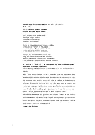 SALMO RESPONSORIAL Salmo 16 (17), 1.5-6.8b.15
    (R. cf. 15b)

    Refrão: Senhor, ficarei saciado,
    quando surgir a vossa glória.

    Ouvi, Senhor, uma causa justa,
    atendei a minha súplica.
    Escutai a minha oração,
    feita com sinceridade.

    Firmai os meus passos nas vossas veredas,
    para que não vacilem os meus pés.
    Eu Vos invoco, ó Deus, respondei-me,
    ouvi e escutai as minhas palavras.

    Protegei-me à sombra das vossas asas,
    longe dos ímpios que me fazem violência.
    Senhor, mereça eu contemplar a vossa face
    e, ao despertar, saciar-me com a vossa imagem.

    LEITURA II 2 Tes 2, 16 __ 3, 5«O Senhor vos torne firmes em toda a
    espécie de boas obras e palavras»
    Leitura da Segunda Epístola do apóstolo São Paulo aos Tessalonicenses

    Irmãos:
    Jesus Cristo, nosso Senhor, e Deus, nosso Pai, que nos amou e no deu,

    pela sua graça, eterna consolação e feliz esperança, confortem os vos-
    sos corações e os tornem firmes em toda a espécie de boas obras e

    palavras. Entretanto, irmãos, orai por nós, para que a palavra do
    Senhor se propague rapidamente e seja glorificada, como acontece no

    meio de vós. Orai também, para que sejamos livres dos homens per-

    versos e maus, pois nem todos têm fé. Mas o Senhor é fiel:

    Ele vos dará firmeza e vos guardará do Maligno. Quanto a vós, confia-

    mos inteiramente no Senhor que cumpris e cumprireis o que vos man-

    damos. O Senhor dirija os vossos corações, para que amem a Deus e

    aguardem a Cristo com perseverança.

    Palavra do Senhor.




6
 