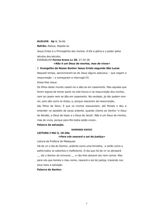 ALELUIA    Ap 1, 5a.6b

Refrão: Aleluia. Repete-se

Jesus Cristo é o Primogénito dos mortos. A Ele a glória e o poder pelos

séculos dos séculos.
EVANGELHO Forma breve Lc 20, 27.34-38
             «Não é um Deus de mortos, mas de vivos»
  Evangelho de Nosso Senhor Jesus Cristo segundo São Lucas

Naquele tempo, aproximaram-se de Jesus alguns saduceus – que negam a

ressurreição – e começaram a interrogá-l’O.
Disse-lhes Jesus:

Os filhos deste mundo casam-se e dão-se em casamento. Mas aqueles que
forem dignos de tomar parte na vida futura e na ressurreição dos mortos,

nem se casam nem se dão em casamento. Na verdade, já não podem mor-
rer, pois são como os Anjos, e, porque nasceram da ressurreição,

são filhos de Deus. E que os mortos ressuscitam, até Moisés o deu a
entender no episódio da sarça ardente, quando chama ao Senhor ‘o Deus

de Abraão, o Deus de Isaac e o Deus de Jacob’. Não é um Deus de mortos,

mas de vivos, porque para Ele todos estão vivos».
Palavra da salvação.

                             DOMINGO XXXIII
LEITURA I Mal 3, 19-20a
                    «Para vós nascerá o sol de justiça»
Leitura da Profecia de Malaquias
Há-de vir o dia do Senhor, ardente como uma fornalha; e serão como a

palha todos os soberbos e malfeitores. O dia que há-de vir os abrasará
__ diz o Senhor do Universo __ e não lhes deixará raiz nem ramos. Mas

para vós que temeis o meu nome, nascerá o sol de justiça, trazendo nos
seus raios a salvação.
Palavra do Senhor.




                                         7
 