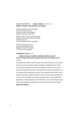 SALMO RESPONSORIAL          Salmo 97 (98), 5-9 (R. cf. 9)
    Refrão: O Senhor virá governar com justiça.

    Cantai ao Senhor ao som da cítara,
    ao som da cítara e da lra;
    ao som da tuba e da trombeta,
    aclamai o Senhor, nosso Rei.
    Ressoe o mar e tudo o que ele encerra,
    a terra inteira e tudo o que nela habita;
    aplaudam os rios,
    e as montanhas exultem de alegria.

    Diante do Senhor que vem,
    que vem para julgar a terra;
    julgará o mundo com justiça
    e os povos com equidade.


    LEITURA II 2 Tes 3, 7-12

        «Quem não quer trabalhar, também não deve comer»
    Leitura da Segunda Epístola do apóstolo São Paulo aos Tessalonicenses

    Irmãos:
    Vós sabeis como deveis imitar-nos, pois não vivemos entre vós na ociosida-

    de, nem comemos de graça o pão de ninguém. Trabalhámos dia e noite,
    com esforço e fadiga, para não sermos pesados a nenhum de vós. Não é

    que não tivéssemos esse direito, mas quisemos ser para vós exemplo a imi-

    tar. Quando ainda estávamos convosco, já vos dávamos esta ordem: quem

    não quer trabalhar, também não deve comer. Ouvimos dizer que alguns de

    vós vivem na ociosidade, sem fazerem trabalho algum, mas ocupados em

    futilidades. A esses ordenamos e recomendamos, em nome do Senhor Jesus
    Cristo, que trabalhem tranquilamente, para ganharem o pão que comem.

    Palavra do Senhor.




8
 