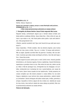 ALELUIA Lc 21, 28

Refrão: Aleluia. Repete-se

Erguei-vos e levantai a cabeça, porque a vossa libertação está próxima.
EVANGELHO Lc 21, 5-19
       «Pela vossa perseverança salvareis as vossas almas»

  Evangelho de Nosso Senhor Jesus Cristo segundo São Lucas

Naquele tempo, comentavam alguns que o templo estava ornado com
belas pedras e piedosas ofertas. Jesus disse-lhes: «Dias virão em que, de

tudo o que estais a ver, não ficará pedra sobre pedra: tudo será destruí-

do». Eles perguntaram-Lhe:
«Mestre, quando sucederá isto? Que sinal haverá de que está para acon-

tecer?».
Jesus respondeu: «Tende cuidado; não vos deixeis enganar, pois muitos

virão em meu nome e dirão: ‘Sou eu’; e ainda: ‘O tempo está próximo’.

Não os sigais. Quando ouvirdes falar de guerras e revoltas, não vos alar-

meis: é preciso que estas coisas aconteçam primeiro, mas não será logo o

fim». Disse-lhes ainda:

«Há-de erguer-se povo contra povo e reino contra reino. Haverá grandes

terramotos e, em diversos lugares, fomes e epidemias. Haverá fenómenos

espantosos e grandes sinais no céu. Mas antes de tudo isto, deitar-vos-ão
as mãos e hão-de perseguir-vos, entregando-vos às sinagogas e às pri-

sões, conduzindo-vos à presença de reis e governadores, por causa do
meu nome. Assim tereis ocasião de dar testemunho. Tende presente em

vossos corações que não deveis preparar a vossa defesa. Eu vos darei
língua e sabedoria a que nenhum dos vossos adversários poderá resistir

ou contradizer. Sereis entregues até pelos vossos pais, irmãos, parentes e

amigos. Causarão a morte a alguns de vós e todos vos odiarão por causa

do meu nome; mas nenhum cabelo da vossa cabeça se perderá. Pela vos-

sa perseverança salvareis as vossas almas».

Palavra da Salvação.




                                              9
 