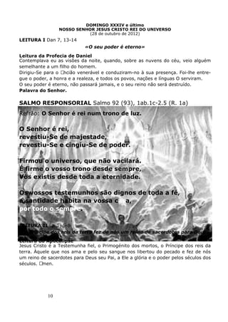 10
DOMINGO XXXIV e último
NOSSO SENHOR JESUS CRISTO REI DO UNIVERSO
(28 de outubro de 2012)
LEITURA I Dan 7, 13-14
«O seu poder é eterno»
Leitura da Profecia de Daniel
Contemplava eu as visões da noite, quando, sobre as nuvens do céu, veio alguém
semelhante a um filho do homem.
Dirigiu-Se para o Ancião venerável e conduziram-no à sua presença. Foi-lhe entre-
gue o poder, a honra e a realeza, e todos os povos, nações e línguas O serviram.
O seu poder é eterno, não passará jamais, e o seu reino não será destruído.
Palavra do Senhor.
SALMO RESPONSORIAL Salmo 92 (93), 1ab.1c-2.5 (R. 1a)
Refrão: O Senhor é rei num trono de luz.
O Senhor é rei,
revestiu-Se de majestade,
revestiu-Se e cingiu-Se de poder.
Firmou o universo, que não vacilará.
É firme o vosso trono desde sempre,
Vós existis desde toda a eternidade.
Os vossos testemunhos são dignos de toda a fé,
a santidade habita na vossa casa,
por todo o sempre.
LEITURA II Ap 1, 5-8
«O Príncipe dos reis da terra fez de nós um reino de sacerdotes para Deus»
Leitura do Apocalipse
Jesus Cristo é a Testemunha fiel, o Primogénito dos mortos, o Príncipe dos reis da
terra. Àquele que nos ama e pelo seu sangue nos libertou do pecado e fez de nós
um reino de sacerdotes para Deus seu Pai, a Ele a glória e o poder pelos séculos dos
séculos. Amen.
 