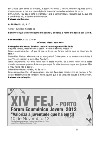 11
Ei-l’O que vem entre as nuvens, e todos os olhos O verão, mesmo aqueles que O
trespassaram; e por sua causa hão-de lamentar-se todas as tribos da terra.
Sim. Amen. «Eu sou o Alfa e o Ómega», diz o Senhor Deus, «Aquele que é, que era
e que há-de vir, o Senhor do Universo».
Palavra do Senhor.
ALELUIA Mc 11, 9.10
Refrão: Aleluia. Repete-se
Bendito o que vem em nome do Senhor, bendito o reino do nosso pai David.
EVANGELHO Jo 18, 33b-37
«É como dizes: sou Rei»
Evangelho de Nosso Senhor Jesus Cristo segundo São João
Naquele tempo, disse Pilatos a Jesus: «Tu és o rei dos Judeus?».
Jesus respondeu-lhe: «É por ti que o dizes, ou foram outros que to disseram de
Mim?».
Disse-Lhe Pilatos: «Porventura eu sou judeu? O teu povo e os sumos sacerdotes é
que Te entregaram a mim. Que fizeste?».
Jesus respondeu: «O meu reino não é deste mundo. Se o meu reino fosse deste
mundo, os meus guardas lutariam para que Eu não fosse entregue aos judeus. Mas
o meu reino não é daqui».
Disse-Lhe Pilatos: «Então, Tu és rei?».
Jesus respondeu-lhe: «É como dizes: sou rei. Para isso nasci e vim ao mundo, a fim
de dar testemunho da verdade. Todo aquele que é da verdade escuta a minha voz».
Palavra da salvação.
 